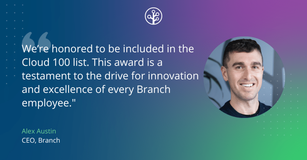 Quote from Alex Austin, CEO of Branch:
“We’re honored to be included in the Cloud 100 list. This award is a testament to the drive for innovation and excellence of every Branch employee."