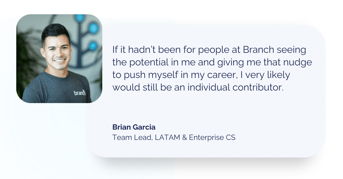Quote from Brian Garcia: If it hadn’t been for people at Branch seeing the potential in me and giving me that nudge to push myself in my career, I very likely would still be an individual contributor.