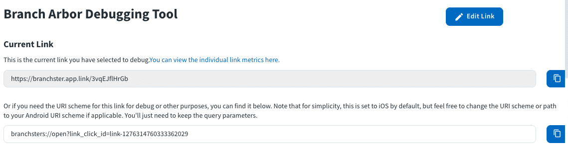 Image of the Branch Arbor Debugging Tool. Shows where to put the current link. Text in image: Branch Arbor Debugging Tool Current Link This is the current link you have selected to debug. You can view the individual metrics here. (link box) Or if you need the URI scheme for this link for debug or other purposes, you can find it below. Note that for simplicity, this is set to iOS by default, but feel free to change the URI scheme or path to your Android URI scheme if applicable. You'll just need to keep the query parameters. (link box)